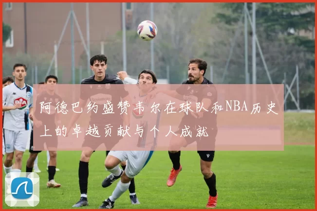 阿德巴约盛赞韦尔在球队和NBA历史上的卓越贡献与个人成就