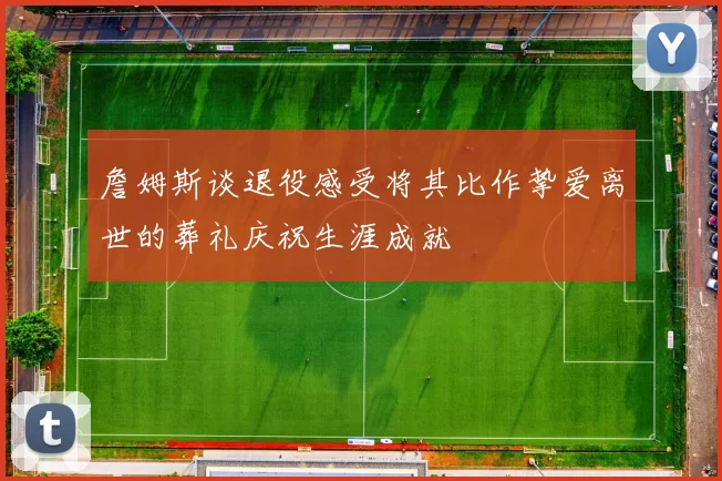 詹姆斯谈退役感受将其比作挚爱离世的葬礼庆祝生涯成就
