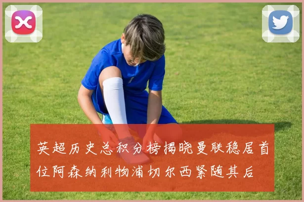 英超历史总积分榜揭晓曼联稳居首位阿森纳利物浦切尔西紧随其后